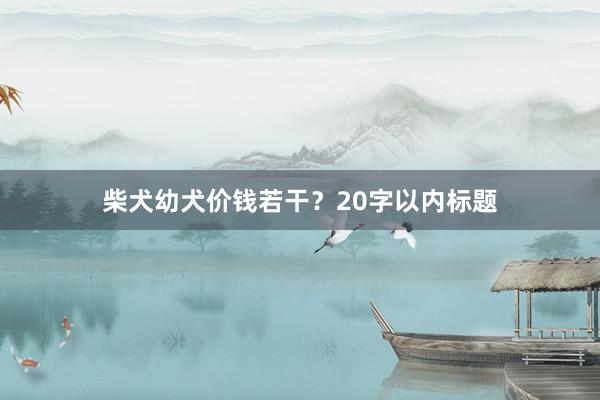 柴犬幼犬价钱若干?20字以内标题